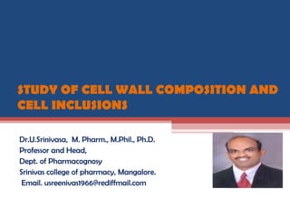STUDY OF CELL WALL COMPOSITION AND
CELL INCLUSIONS
Dr.U.Srinivasa, M. Pharm., M.Phil., Ph.D.
Professor and Head,
Dept. of Pharmacognosy
Srinivas college of pharmacy, Mangalore.
Email. usreenivas1966@rediffmail.com
 