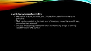 2. Antistaphylococcal penicillins
• Methicillin, Nafcilin, Oxacillin, and Dicloxacillin – penicillanase-resistant
penicillins
• Their use is restricted to the treatment of infections caused by penicillinase-
producing staphylococci
• Because of its toxicity, methicillin is not used clinically except to identify
resistant strains of S. aureus
 