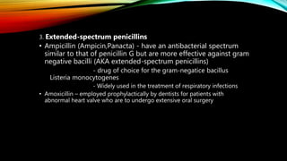 3. Extended-spectrum penicillins
• Ampicillin (Ampicin,Panacta) - have an antibacterial spectrum
similar to that of penicillin G but are more effective against gram
negative bacilli (AKA extended-spectrum penicillins)
- drug of choice for the gram-negatice bacillus
Listeria monocytogenes
- Widely used in the treatment of respiratory infections
• Amoxicillin – employed prophylactically by dentists for patients with
abnormal heart valve who are to undergo extensive oral surgery
 