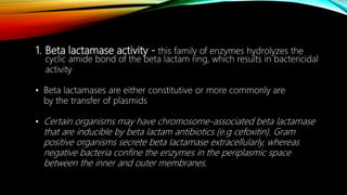 1. Beta lactamase activity - this family of enzymes hydrolyzes the
cyclic amide bond of the beta lactam ring, which results in bactericidal
activity
• Beta lactamases are either constitutive or more commonly are
by the transfer of plasmids
• Certain organisms may have chromosome-associated beta lactamase
that are inducible by beta lactam antibiotics (e.g cefoxitin). Gram
positive organisms secrete beta lactamase extracellularly, whereas
negative bacteria confine the enzymes in the periplasmic space
between the inner and outer membranes.
 