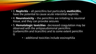 • 3. Nephritis – all penicillins but particularly methicillin,
have the potential to cause acute interstitial nephritis
• 4. Neurotoxicity – the penicillins are irritating to neuronal
tissue, and they can provoke seizures
• 5. Hematologic toxicities- decreased coagulation may be
observed with the antipseudomonal penicillins
(carbenicillin and ticarcillin) and to some extent penicillin
G
• - additional toxicities include eosinophilia
 