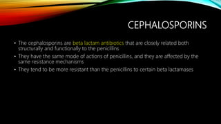 CEPHALOSPORINS
• The cephalosporins are beta lactam antibiotics that are closely related both
structurally and functionally to the penicillins
• They have the same mode of actions of penicillins, and they are affected by the
same resistance mechanisms
• They tend to be more resistant than the penicillins to certain beta lactamases
 