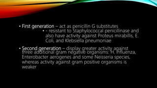 • First generation – act as penicillin G substitutes
• - resistant to Staphylococcal penicillinase and
also have activity against Proteus mirabillis, E.
Coli, and Klebsiella pneumoniae
• Second generation – display greater activity against
three additional gram negative organisms: H. influenza,
Enterobacter aerogenes and some Neisseria species,
whereas activity against gram positive organisms is
weaker
 