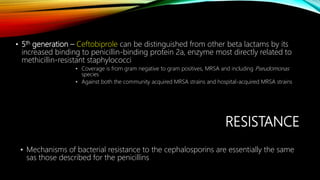 RESISTANCE
• Mechanisms of bacterial resistance to the cephalosporins are essentially the same
sas those described for the penicillins
• 5th generation – Ceftobiprole can be distinguished from other beta lactams by its
increased binding to penicillin-binding protein 2a, enzyme most directly related to
methicillin-resistant staphylococci
• Coverage is from gram negative to gram positives, MRSA and including Pseudomonas
species
• Against both the community acquired MRSA strains and hospital-acquired MRSA strains
 
