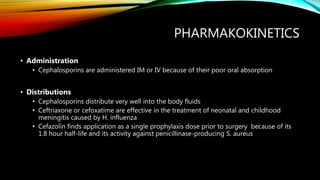PHARMAKOKINETICS
• Administration
• Cephalosporins are administered IM or IV because of their poor oral absorption
• Distributions
• Cephalosporins distribute very well into the body fluids
• Ceftriaxone or cefoxatime are effective in the treatment of neonatal and childhood
meningitis caused by H. influenza
• Cefazolin finds application as a single prophylaxis dose prior to surgery because of its
1.8 hour half-life and its activity against penicillinase-producing S. aureus
 