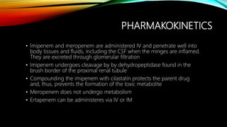 PHARMAKOKINETICS
• Imipenem and meropenem are administered IV and penetrate well into
body tissues and fluids, including the CSF when the minges are inflamed.
They are excreted through glomerular filtration
• Imipenem undergoes cleavage by by dehydropeptidase found in the
brush border of the proximal renal tubule
• Compounding the imipenem with cilastatin protects the parent drug
and, thus, prevents the formation of the toxic metabolite
• Meropenem does not undergo metabolism
• Ertapenem can be administeres via IV or IM
 