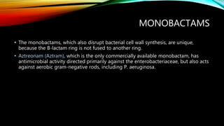 MONOBACTAMS
• The monobactams, which also disrupt bacterial cell wall synthesis, are unique,
because the B-lactam ring is not fused to another ring.
• Aztreonam (Aztram), which is the only commercially available monobactam, has
antimicrobial activity directed primarily against the enterobacteriaceae, but also acts
against aerobic gram-negative rods, including P. aeruginosa.
 