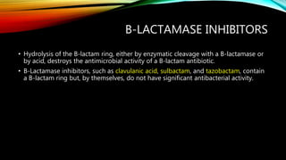 B-LACTAMASE INHIBITORS
• Hydrolysis of the B-lactam ring, either by enzymatic cleavage with a B-lactamase or
by acid, destroys the antimicrobial activity of a B-lactam antibiotic.
• B-Lactamase inhibitors, such as clavulanic acid, sulbactam, and tazobactam, contain
a B-lactam ring but, by themselves, do not have significant antibacterial activity.
 