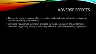 ADVERSE EFFECTS
• The most common adverse effects reported in clinical trials included constipation,
nausea, headache, and insomnia.
• Increased hepatic transaminases and also elevations in creatin phosphokinases
occurred, suggesting weekly monitoring while the patient is receiving daptomycin.
 