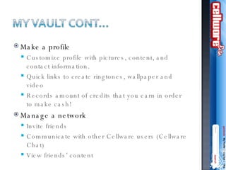 Make a profile Customize profile with pictures, content, and contact information. Quick links to create ringtones, wallpaper and video Records amount of credits that you earn in order to make cash! Manage a network Invite friends  Communicate with other Cellware users (Cellware Chat) View friends’ content 