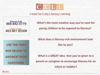 Please Call  866-842-5779 Enter Code  463 661 9330# Everything You Always Wanted to Know About Hearing But Were Afraid To Ask  Center for Early Literacy Learning What’s the most creative way you’ve seen for young children to be exposed to literacy?  What does a literacy-rich environment look  like to you?  What is a GREAT idea  that you’ve given to a parent or caregiver to encourage literacy for an infant or toddler? USE THE CHAT BOX BELOW TO ANSWER THESE QUESTIONS  