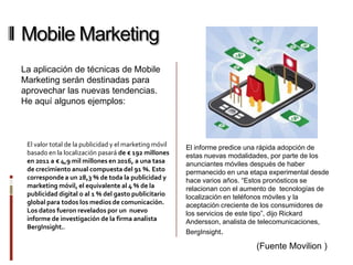Mobile Marketing
La aplicación de técnicas de Mobile
Marketing serán destinadas para
aprovechar las nuevas tendencias.
He aquí algunos ejemplos:



 El valor total de la publicidad y el marketing móvil   El informe predice una rápida adopción de
 basado en la localización pasará de € 192 millones     estas nuevas modalidades, por parte de los
 en 2011 a € 4,9 mil millones en 2016, a una tasa       anunciantes móviles después de haber
 de crecimiento anual compuesta del 91 %. Esto          permanecido en una etapa experimental desde
 corresponde a un 28,3 % de toda la publicidad y        hace varios años. “Estos pronósticos se
 marketing móvil, el equivalente al 4 % de la           relacionan con el aumento de tecnologías de
 publicidad digital o al 1 % del gasto publicitario     localización en teléfonos móviles y la
 global para todos los medios de comunicación.          aceptación creciente de los consumidores de
 Los datos fueron revelados por un nuevo                los servicios de este tipo”, dijo Rickard
 informe de investigación de la firma analista          Andersson, analista de telecomunicaciones,
 BergInsight..
                                                        BergInsight.

                                                                             (Fuente Movilion )
 