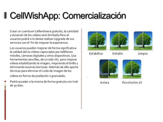 CellWishApp: Comercialización
Crear un cuenta en Cellwishsera gratuito, la cantidad
y duración de los videos será ilimitada.Pero el
usuarios podrá si lo desea realizar Upgrade de sus
servicios con el fin de mejorar la experiencia.
Los usuarios pueden mejorar de forma significativa
la calidad del os vídeos capturados por teléfonos
móviles, cámaras digitales y otros dispositivos. Usa
herramientas sencillas, de un solo clic, para mejorar
vídeos estabilizando la imagen, mejorando el brillo y
eliminando escenas borrosas. Además de ello aporta
técnicas para eliminar el ruido de imagen de los
vídeos en forma de pixelación o granulado.
Podrá acceder a la misma de forma gratuita con trial
de 30 dias.
 