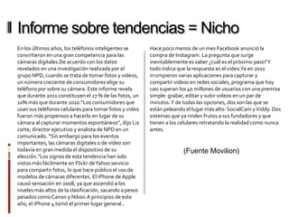 Informe sobre tendencias = Nicho
En los últimos años, los teléfonos inteligentes se       Hace poco menos de un mes Facebook anunció la
convirtieron en una gran competencia para las            compra de Instagram. La pregunta que surge
cámaras digitales.De acuerdo con los datos               inevitablemente es saber ¿cuál es el próximo paso? Y
revelados en una investigación realizada por el          todo indica que la respuesta es el video.Ya en 2011
grupo NPD, cuando se trata de tomar fotos y videos,      irrumpieron varias aplicaciones para capturar y
un número creciente de consumidores elige su             compartir videos en redes sociales, programa que hoy
teléfono por sobre su cámara. Este informe revela        casi superan los 40 millones de usuarios con una premisa
que durante 2011 constituyen el 27 % de las fotos, un    simple: grabar, editar y subir videos en un par de
10% más que durante 2010.“Los consumidores que           minutos. Y de todas las opciones, dos son las que se
usan sus teléfonos celulares para tomar fotos y video    están peleando el lugar más alto: SocialCam y Viddy. Dos
fueron más propensos a hacerlo en lugar de su            sistemas que ya rinden frutos a sus fundadores y que
cámara al capturar momentos espontáneos”, dijo Liz       tienen a los celulares retratando la realidad como nunca
corte, director ejecutivo y analista de NPD en un        antes.
comunicado. “Sin embargo para los eventos
importantes, las cámaras digitales o de vídeo son
todavía en gran medida el dispositivo de su                            (Fuente Movilion)
elección.”Los signos de esta tendencia han sido
vistos más fácilmente en Flickr de Yahoo servicio
para compartir fotos, lo que hace público el uso de
modelos de cámaras diferentes. El iPhone de Apple
causó sensación en 2008, ya que ascendió a los
niveles más altos de la clasificación, sacando a pesos
pesados como Canon y Nikon.A principios de este
año, el iPhone 4 tomó el primer lugar general..
 
