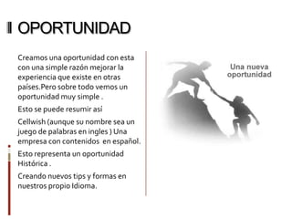 OPORTUNIDAD
Creamos una oportunidad con esta
con una simple razón mejorar la
experiencia que existe en otras
países.Pero sobre todo vemos un
oportunidad muy simple .
Esto se puede resumir así
Cellwish (aunque su nombre sea un
juego de palabras en ingles ) Una
empresa con contenidos en español.
Esto representa un oportunidad
Histórica .
Creando nuevos tips y formas en
nuestros propio Idioma.
 