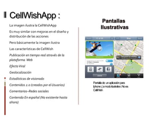 CellWishApp :
La imagen ilustra la CellWishApp
Es muy similar con mejoras en el diseño y
distribución de las acciones
Pero básicamente la imagen ilustra
Las características de CellWish
Publicación en tiempo real através de la
plataforma Web
Efecto Viral
Geolocalización
Estadísticas de visionado
                                            Pantalla de un aplicación para
Contenidos 2.0 (creados por el Usuarios)    Iphone .( a modo ilustrativo .No es
Comentarios–Redes sociales                  CellWish

Contenido En español (No existente hasta
ahora)
 
