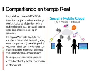 Compartiendo en tiempo Real
La plataforma Web del CellWish
Permite compartir videos en tiempo
real gracias a su alojamiento en la
nube (cloud) lo cual agiliza el acceso
a los contenidos creados por
usuarios.
La pagina Web esta dividida por
canales o temas de interés (lugares ,
eventos gente etc.) creados por los
usuarios .Estos temas o canales son
sugeridos para incentivar el efecto
viral permitiendo comentarios y
la integración con redes sociales
como Facebook y Twitter potencian
el efecto viral.
 