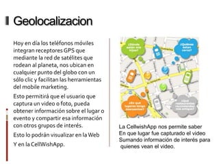 Geolocalizacion
Hoy en día los teléfonos móviles
integran receptores GPS que
mediante la red de satélites que
rodean al planeta, nos ubican en
cualquier punto del globo con un
sólo clic y facilitan las herramientas
del mobile marketing.
Esto permitirá que el usuario que
captura un video o foto, pueda
obtener información sobre el lugar o
evento y compartir esa información
con otros grupos de interés.             La CellwishApp nos permite saber
Esto lo podrán visualizar en la Web      En que lugar fue capturado el video
                                         Sumando información de interés para
Y en la CellWishApp.                     quienes vean el video.
 