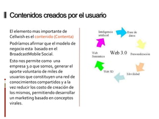 Contenidos creados por el usuario

El elemento mas importante de
Cellwish es el contenido (Contenta)
Podríamos afirmar que el modelo de
negocio esta basado en el
BroadcastMobile Social.
Esto nos permite como una
empresa 3.0 que somos, generar el
aporte voluntario de miles de
usuarios que constituyen una red de
conocimientos compartidos y a la
vez reducir los costo de creación de
los mismos, permitiendo desarrollar
un marketing basado en conceptos
virales.
 