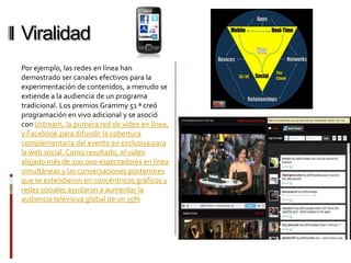 Viralidad
Por ejemplo, las redes en línea han
demostrado ser canales efectivos para la
experimentación de contenidos, a menudo se
extiende a la audiencia de un programa
tradicional. Los premios Grammy 51 ª creó
programación en vivo adicional y se asoció
con Ustream, la primera red de vídeo en línea,
y Facebook para difundir la cobertura
complementaria del evento en exclusiva para
la web social. Como resultado, el video
alojado más de 200.000 espectadores en línea
simultáneas y las conversaciones posteriores
que se extendieron en concéntricos gráficos y
redes sociales ayudaron a aumentar la
audiencia televisiva global de un 35%
 