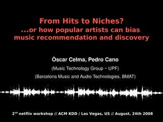 From Hits to Niches?
    ...or how popular artists can bias
music recommendation and discovery


                   Òscar Celma, Pedro Cano
                   (Music Technology Group ~ UPF)
          (Barcelona Music and Audio Technologies, BMAT)




2nd netflix workshop // ACM KDD / Las Vegas, US // August, 24th 2008
 