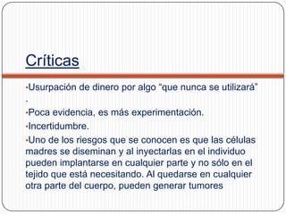 Críticas
•Usurpación de dinero por algo “que nunca se utilizará”

.
•Poca evidencia, es más experimentación.
•Incertidumbre.
•Uno de los riesgos que se conocen es que las células

madres se diseminan y al inyectarlas en el individuo
pueden implantarse en cualquier parte y no sólo en el
tejido que está necesitando. Al quedarse en cualquier
otra parte del cuerpo, pueden generar tumores

 