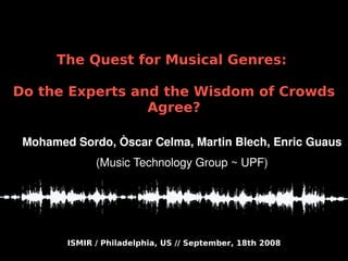 ISMIR / Philadelphia, US // September, 18th 2008
The Quest for Musical Genres:
Do the Experts and the Wisdom of Crowds
Agree?
Mohamed Sordo, Òscar Celma, Martin Blech, Enric Guaus
(Music Technology Group ~ UPF)
 