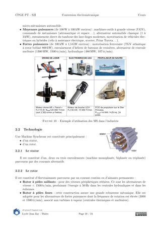 s2i.pinault-bigeard.com
Lycée Jean Zay - Thiers Page 10 / 24
CPGE PT - S2I Conversion électromécanique Cours
micro-mécanismes automobile.
• Moyennes puissances (de 100 W à 100 kW environ) : machines-outils à grande vitesse (UGV),
commande de mécanismes (aéronautique et espace.. . ), alternateur automobile classique (1 à
3 kW), entraînement direct du tambour des lave-linges modernes, motorisation de véhicules élec-
triques ou hybrides (vélo à assistance électrique, scooter, Prius Toyota.. .).
• Fortes puissances (de 100 kW à 1,5 GW environ) : motorisation ferroviaire (TGV atlantique
à rotor bobiné 800 kW), entrainement d'hélices de bateaux de croisières, alternateur de centrale
nucléaire (1300 MW, 1500 tr/min), hydraulique (480 MW, 107 tr/min).
Figure 10  Exemple d'utilisation des MS dans l'industrie
2.2 Technologie
Une Machine Synchrone est constituée principalement :
• d'un stator,
• d'un rotor.
2.2.1 Le stator
Il est constitué d'un, deux ou trois enroulements (machine monophasée, biphasée ou triphasée)
parcourus par des courants alternatifs.
2.2.2 Le rotor
Il est constitué d'électroaimants parcourus par un courant continu ou d'aimants permanents :
• Rotor à pôles saillants : pour des vitesses périphériques réduites. Ce sont les alternateurs de
vitesse  1500 tr/min, produisant l'énergie à 50 Hz dans les centrales hydrauliques et dans les
éoliennes.
• Rotor à pôles lisses : cette construction assure une grande robustesse mécanique. Elle est
adoptée pour les alternateurs de fortes puissances dont la fréquence de rotation est élevée (3000
et 1500 tr/min), associé aux turbines à vapeur (centrales thermiques et nucléaires).
 