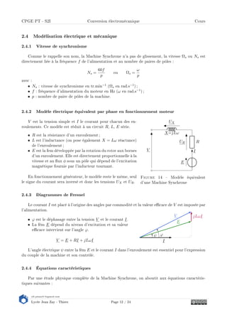 s2i.pinault-bigeard.com
Lycée Jean Zay - Thiers Page 12 / 24
CPGE PT - S2I Conversion électromécanique Cours
2.4 Modélisation électrique et mécanique
2.4.1 Vitesse de synchronisme
Comme le rappelle son nom, la Machine Synchrone n'a pas de glissement, la vitesse Ωs ou Ns est
directement liée à la fréquence f de l'alimentation et au nombre de paires de pôles :
Ns =
60f
p
ou Ωs =
ω
p
avec :
• Ns : vitesse de synchronisme en tr.min−1 (Ωs en rad.s−1) ;
• f : fréquence d'alimentation du moteur en Hz (ω en rad.s−1) ;
• p : nombre de paire de pôles de la machine.
2.4.2 Modèle électrique équivalent par phase en fonctionnement moteur
E
R
I
X=jLω
UR
UX
V
Figure 14  Modèle équivalent
d'une Machine Synchrone
V est la tension simple et I le courant pour chacun des en-
roulements. Ce modèle est réduit à un circuit R, L, E série.
• R est la résistance d'un enroulement ;
• L est l'inductance (on pose également X = Lω réactance)
de l'enroulement ;
• E est la fem développée par la rotation du rotor aux bornes
d'un enroulement. Elle est directement proportionnelle à la
vitesse et au ux φ sous un pôle qui dépend de l'excitation
magnétique fournie par l'inducteur tournant.
En fonctionnement générateur, le modèle reste le même, seul
le signe du courant sera inversé et donc les tensions UX et UR.
2.4.3 Diagrammes de Fresnel
Le courant I est placé à l'origine des angles par commodité et la valeur ecace de V est imposée par
l'alimentation.
I
jLωI
E
V
ψ ϕ
• ϕ est le déphasage entre la tension V et le courant I.
• La fém E dépend du niveau d'excitation et sa valeur
ecace intervient sur l'angle ϕ.
V = E + RI + jLωI
L'angle électrique ψ entre la fém E et le courant I dans l'enroulement est essentiel pour l'expression
du couple de la machine et son contrôle.
2.4.4 Équations caractéristiques
Par une étude physique complète de la Machine Synchrone, on aboutit aux équations caractéris-
tiques suivantes :
 