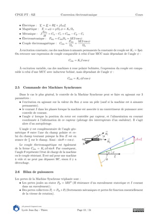 s2i.pinault-bigeard.com
Lycée Jean Zay - Thiers Page 13 / 24
CPGE PT - S2I Conversion électromécanique Cours
• Électrique : V = E + RI + jLωI
• Magnétique : E = ωφ = p Ωs φ = Ke Ωs
• Mécanique : J
dωs
dt
= Cu − Cr = Cem − Cp − Cr
• Électromécanique : Pem = CemΩs = 3EI cos ψ
• Couple électromagnétique : Cem =
Pem
Ωs
=
3EI cos ψ
Ωs
À excitation constante, cas des machines à aimants permanents la constante de couple est Kc = 3pφ.
On retrouve une expression de couple comparable à celui d'une MCC mais dépendant de l'angle ψ :
Cem = KcI cos ψ
À excitation variable, cas des machines à roue polaire bobinées, l'expression du couple est compa-
rable à celui d'une MCC avec inducteur bobiné, mais dépendant de l'angle ψ :
Cem = Kc φI cos ψ
2.5 Commande des Machines Synchrones
Dans le cas le plus général, le contrôle de la Machine Synchrone peut se faire en agissant sur 3
paramètres :
• l'excitation en agissant sur la valeur du ux φ sous un pôle (sauf si la machine est à aimants
permanents).
• le courant I dans les phases lorsque la machine est associée à un convertisseur de puissance avec
contrôle de courant.
• l'angle ψ lorsque la position du rotor est contrôlée par capteur, et l'alimentation en courant
coordonnée à l'information de ce capteur (pilotage des interrupteurs d'un onduleur). Il s'agit
alors d'un autopilotage.
I
jLωI
E
V
θ
ψ ϕ
L'angle ψ est complémentaire de l'angle géo-
métrique θ entre l'axe du champ polaire et ce-
lui du champ tournant puisque la fém E est en
avance de π
2 sur le champ. Ainsi : sin θ = cos ψ.
Le couple électromagnétique est également
de la forme Cem = Kc φI sin θ. Par conséquent,
l'angle θ représente l'état de charge de la machine
ou le couple résistant. Il est nul pour une machine
à vide et ne peut pas dépasser 90°, sinon il y a
décrochage.
2.6 Bilan de puissances
Les pertes de la Machine Synchrone triphasée sont :
• Les pertes joules au stator Pjs = 3RI2 (R résistance d'un enroulement statorique et I courant
dans un enroulement) ;
• Des pertes collectives Pc = Pm+Pf (frottements mécaniques et pertes fer fonction essentiellement
de la vitesse de rotation).
 