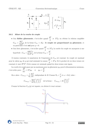 s2i.pinault-bigeard.com
Lycée Jean Zay - Thiers Page 19 / 24
CPGE PT - S2I Conversion électromécanique Cours
3.6.1 Allure de la courbe de couple
• Aux faibles glissements, c'est-à-dire quand
R2
g
X2g, on obtient la relation simpliée
Cem =
3V 2
1
ΩsR
g, de la forme Cem = Kg : le couple est proportionnel au glissement, et
en particulier il est nul pour g = 0.
• Aux forts glissements, c'est-à-dire quand
R2
g
X2g, la courbe du couple est asymptote à une
hyperbole : Cem =
3RV 2
1
ΩsX2
1
g
, de la forme Cem =
K
g
.
À tension constante, le numérateur de l'expression de Cem est constant. Le couple est maximal
pour la valeur gM de g qui rend minimale la somme
R2
g
+ X2g. Or le produit de ces deux termes est
constant et vaut R2X2. Cette somme est minimale quand les deux termes sont égaux.
La courbe de couple passe par un maximum pour un glissement gM pour le dénominateur minimum,
c'est-à-dire pour :
R2
gM
= X2gM ⇒ gM =
R
X
.
On a alors : Cemmax
=
1
Ωs
3V 2
1
2X
, indépendant de R. Comme Ωs =
ω
p
et ω = 2πf, alors :
Cemmax
=
3pm2
8π2l2
V1
f
2
de la forme : Cemmax
= K
V1
f
2
Comme la fonction Cem(g) est impaire, on obtient le tracé suivant :
 