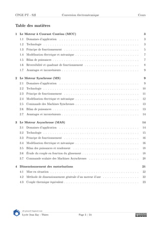 s2i.pinault-bigeard.com
Lycée Jean Zay - Thiers Page 2 / 24
CPGE PT - S2I Conversion électromécanique Cours
Table des matières
1 Le Moteur à Courant Continu (MCC) 3
1.1 Domaines d'application . . . . . . . . . . . . . . . . . . . . . . . . . . . . . . . . . . . 3
1.2 Technologie . . . . . . . . . . . . . . . . . . . . . . . . . . . . . . . . . . . . . . . . . . 3
1.3 Principe de fonctionnement . . . . . . . . . . . . . . . . . . . . . . . . . . . . . . . . . 5
1.4 Modélisation électrique et mécanique . . . . . . . . . . . . . . . . . . . . . . . . . . . . 7
1.5 Bilan de puissances . . . . . . . . . . . . . . . . . . . . . . . . . . . . . . . . . . . . . . 7
1.6 Réversibilité et quadrant de fonctionnement . . . . . . . . . . . . . . . . . . . . . . . . 8
1.7 Avantages et inconvénients . . . . . . . . . . . . . . . . . . . . . . . . . . . . . . . . . . 9
2 Le Moteur Synchrone (MS) 9
2.1 Domaines d'application . . . . . . . . . . . . . . . . . . . . . . . . . . . . . . . . . . . 9
2.2 Technologie . . . . . . . . . . . . . . . . . . . . . . . . . . . . . . . . . . . . . . . . . . 10
2.3 Principe de fonctionnement . . . . . . . . . . . . . . . . . . . . . . . . . . . . . . . . . 11
2.4 Modélisation électrique et mécanique . . . . . . . . . . . . . . . . . . . . . . . . . . . . 12
2.5 Commande des Machines Synchrones . . . . . . . . . . . . . . . . . . . . . . . . . . . . 13
2.6 Bilan de puissances . . . . . . . . . . . . . . . . . . . . . . . . . . . . . . . . . . . . . . 13
2.7 Avantages et inconvénients . . . . . . . . . . . . . . . . . . . . . . . . . . . . . . . . . . 14
3 Le Moteur Asynchrone (MAS) 14
3.1 Domaines d'application . . . . . . . . . . . . . . . . . . . . . . . . . . . . . . . . . . . 14
3.2 Technologie . . . . . . . . . . . . . . . . . . . . . . . . . . . . . . . . . . . . . . . . . . 15
3.3 Principe de fonctionnement . . . . . . . . . . . . . . . . . . . . . . . . . . . . . . . . . 16
3.4 Modélisation électrique et mécanique . . . . . . . . . . . . . . . . . . . . . . . . . . . . 16
3.5 Bilan des puissances et rendement . . . . . . . . . . . . . . . . . . . . . . . . . . . . . 18
3.6 Étude du couple en fonction du glissement . . . . . . . . . . . . . . . . . . . . . . . . . 18
3.7 Commande scalaire des Machines Asynchrones . . . . . . . . . . . . . . . . . . . . . . 20
4 Dimensionnement des motorisations 21
4.1 Mise en situation . . . . . . . . . . . . . . . . . . . . . . . . . . . . . . . . . . . . . . . 22
4.2 Méthode de dimensionnement générale d'un moteur d'axe . . . . . . . . . . . . . . . . 22
4.3 Couple thermique équivalent . . . . . . . . . . . . . . . . . . . . . . . . . . . . . . . . . 23
 