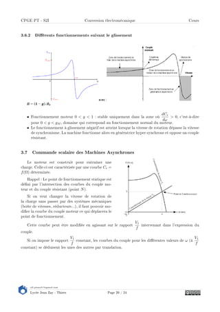 s2i.pinault-bigeard.com
Lycée Jean Zay - Thiers Page 20 / 24
CPGE PT - S2I Conversion électromécanique Cours
3.6.2 Diérents fonctionnements suivant le glissement
• Fonctionnement moteur 0  g  1 : stable uniquement dans la zone où
dCe
dω
 0, c'est-à-dire
pour 0  g  gM , domaine qui correspond au fonctionnement normal du moteur.
• Le fonctionnement à glissement négatif est atteint lorsque la vitesse de rotation dépasse la vitesse
de synchronisme. La machine fonctionne alors en génératrice hyper synchrone et oppose un couple
résistant.
3.7 Commande scalaire des Machines Asynchrones
Le moteur est construit pour entraîner une
charge. Celle-ci est caractérisée par une courbe Cr =
f(Ω) déterminée.
Rappel : Le point de fonctionnement statique est
déni par l'intersection des courbes du couple mo-
teur et du couple résistant (point N).
Si on veut changer la vitesse de rotation de
la charge sans passer par des systèmes mécaniques
(boîte de vitesses, réducteurs...), il faut pouvoir mo-
dier la courbe du couple moteur ce qui déplacera le
point de fonctionnement.
Cette courbe peut être modiée en agissant sur le rapport
V1
f
intervenant dans l'expression du
couple.
Si on impose le rapport
V1
f
constant, les courbes du couple pour les diérentes valeurs de ω (à
V1
f
constant) se déduisent les unes des autres par translation.
 
