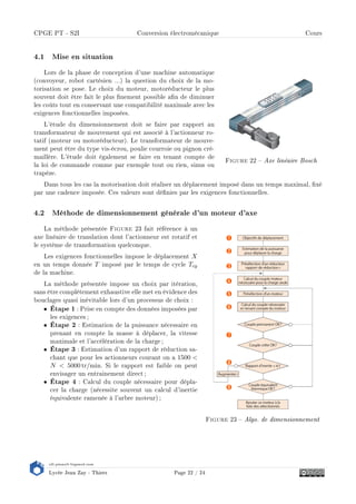 s2i.pinault-bigeard.com
Lycée Jean Zay - Thiers Page 22 / 24
CPGE PT - S2I Conversion électromécanique Cours
4.1 Mise en situation
Figure 22  Axe linéaire Bosch
Lors de la phase de conception d'une machine automatique
(convoyeur, robot cartésien ...) la question du choix de la mo-
torisation se pose. Le choix du moteur, motoréducteur le plus
souvent doit être fait le plus nement possible an de diminuer
les coûts tout en conservant une compatibilité maximale avec les
exigences fonctionnelles imposées.
L'étude du dimensionnement doit se faire par rapport au
transformateur de mouvement qui est associé à l'actionneur ro-
tatif (moteur ou motoréducteur). Le transformateur de mouve-
ment peut être du type vis-écrou, poulie courroie ou pignon cré-
maillère. L'étude doit également se faire en tenant compte de
la loi de commande comme par exemple tout ou rien, sinus ou
trapèze.
Dans tous les cas la motorisation doit réaliser un déplacement imposé dans un temps maximal, xé
par une cadence imposée. Ces valeurs sont dénies par les exigences fonctionnelles.
4.2 Méthode de dimensionnement générale d'un moteur d'axe
Figure 23  Algo. de dimensionnement
La méthode présentée Figure 23 fait référence à un
axe linéaire de translation dont l'actionneur est rotatif et
le système de transformation quelconque.
Les exigences fonctionnelles impose le déplacement X
en un temps donnée T imposé par le temps de cycle Tcy
de la machine.
La méthode présentée impose un choix par itération,
sans être complètement exhaustive elle met en évidence des
bouclages quasi inévitable lors d'un processus de choix :
• Étape 1 : Prise en compte des données imposées par
les exigences;
• Étape 2 : Estimation de la puissance nécessaire en
prenant en compte la masse à déplacer, la vitesse
maximale et l'accélération de la charge ;
• Étape 3 : Estimation d'un rapport de réduction sa-
chant que pour les actionneurs courant on a 1500 
N  5000 tr/min. Si le rapport est faible on peut
envisager un entrainement direct ;
• Étape 4 : Calcul du couple nécessaire pour dépla-
cer la charge (nécessite souvent un calcul d'inertie
équivalente ramenée à l'arbre moteur) ;
 