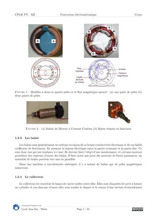 s2i.pinault-bigeard.com
Lycée Jean Zay - Thiers Page 4 / 24
CPGE PT - S2I Conversion électromécanique Cours
Figure 1  Modèles à deux et quatre pôles et le ux magnétique associé : (a) une paire de pôles (b)
deux paires de pôles
Figure 2  (a) Induit de Moteur à Courant Continu (b) Spires réunies en faisceaux
1.2.3 Les balais
Les balais sont généralement en carbone en raison de sa bonne conductivité électrique et de son faible
coecient de frottement. Ils assurent la liaison électrique entre la partie tournant et la partie xe. Ce
sont donc eux qui ont tendance à s'user. Ils doivent faire l'objet d'une maintenance, et certains moteurs
possèdent des capteurs d'usure des balais. Il faut noter que pour des moteurs de fortes puissances, un
ensemble de balais peuvent être mis en parallèle.
Dans une machine à enroulements imbriqués, il y a autant de balais que de pôles magnétiques
inducteurs.
1.2.4 Le collecteur
Le collecteur est constitué de lames de cuivre isolées entre elles. Elles sont disposées de sorte à former
un cylindre et sur chacune d'entre elles sont soudés le départ et le retour d'une section d'enroulement
 