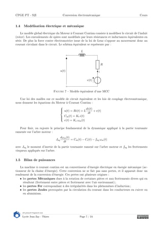 s2i.pinault-bigeard.com
Lycée Jean Zay - Thiers Page 7 / 24
CPGE PT - S2I Conversion électromécanique Cours
1.4 Modélisation électrique et mécanique
Le modèle global électrique du Moteur à Courant Continu consiste à modéliser le circuit de l'induit
(rotor). Les enroulements de spires sont modélisés par leurs résistances et inductances équivalentes en
série. De plus la force contre électromotrice issue de la loi de Lenz s'oppose au mouvement donc au
courant circulant dans le circuit. Le schéma équivalent se représente par :
e(t)
R
i
L
u(t)
Figure 7  Modèle équivalent d'une MCC
Une loi des mailles sur ce modèle de circuit équivalent et les lois de couplage électromécanique,
nous donnent les équations du Moteur à Courant Continu :



u(t) = Ri(t) + L
di(t)
dt
+ e(t)
Cm(t) = Kt i(t)
e(t) = Ke ωm(t)
Pour nir, on rajoute le principe fondamental de la dynamique appliqué à la partie tournante
ramenée sur l'arbre moteur :
Jeq
dωm(t)
dt
= Cm(t) − Cr(t) − feq ωm(t)
avec Jeq le moment d'inertie de la partie tournante ramené sur l'arbre moteur et feq les frottements
visqueux appliqués sur l'arbre.
1.5 Bilan de puissances
La machine à courant continu est un convertisseur d'énergie électrique en énergie mécanique (ac-
tionneur de la chaîne d'énergie). Cette conversion ne se fait pas sans pertes, et il apparaît donc un
rendement de la conversion d'énergie. Ces pertes ont plusieurs origines :
• les pertes Mécaniques dues à la rotation de certaines pièces et aux frottements divers qui en
résultent (frottement entre pièces et frottement avec l'air environnant) ;
• les pertes Fer correspondant à des irrégularités dans les phénomènes d'induction;
• les pertes Joules provoquées par la circulation du courant dans les conducteurs en cuivre ou
en aluminium.
 