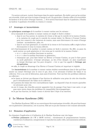 s2i.pinault-bigeard.com
Lycée Jean Zay - Thiers Page 9 / 24
CPGE PT - S2I Conversion électromécanique Cours
Un moteur seul peut, à priori, fonctionner dans les quatre quadrants. En réalité, pour qu'un système
soit réversible, il faut que toute la chaîne d'énergie le soit. En particulier, il faudra veiller à la réversibilité
du hacheur et de la source d'énergie (batterie,...). Si le moteur fonctionne dans les 4 quadrants, il faudra
un hacheur 4 quadrants réversibles en tension et courant.
1.7 Avantages et inconvénients
Les principaux avantages de la machine à courant continu sont les suivants :
• la commande de la machine à courant continu est simple et facile à réaliser :
dans le cas d'un moteur, la variation de vitesse se fait par le contrôle de la tension d'induit,
et la variation de couple par le contrôle du courant induit. Le Moteur à Courant Continu
peut être connecté à des variateurs de tension, mais aussi directement à la source d'énergie
continue : accumulateurs, piles, etc.
dans le cas d'une génératrice, le contrôle de la vitesse et de l'excitation sut à régler la force
électromotrice et donc la tension délivrée.
• le fonctionnement de la machine à courant continu est facile à renverser. En eet, on passe du
mode moteur au mode génératrice et vice-versa par le contrôle de la tension d'induit :
si u  e alors la machine fonctionne en moteur ;
si u  e alors la machine fonctionne en génératrice ;
remarquons que, pour faire freiner un Moteur à Courant Continu, on peut le faire passer
en mode génératrice. L'énergie mécanique, au lieu d'être dissipée, est alors transformée
en énergie électrique que l'on peut récupérer : c'est ce que l'on appelle le freinage par
récupération.
• enn, le couple au démarrage d'un Moteur à Courant Continu est important et réglable.
Les inconvénients de la machine à courant continu résident essentiellement dans le fait qu'il faut
assurer un contact électrique avec le rotor et que, donc, il est nécessaire d'utiliser des balais et un
collecteur. Ceci a un coût de fabrication, mais aussi d'entretien. Voici une liste des problèmes inhérents
au collecteur :
• les lames ne doivent pas dépasser d'une fraction de millimètre sous peine de créer des étincelles
par le rebondissement des balais sur le collecteur ;
• la pression des balais doit être convenablement réglée : un dispositif à base de ressorts ajustables
est nécessaire pour cela ;
• avec le temps, des étincelles peuvent apparaître lors du passage d'une lame à une autre, ce qui
pose entre autres choses des problèmes de compatibilité électromagnétique ;
• de par leur fonction, les balais s'usent et doivent faire l'objet d'un entretien.
2 Le Moteur Synchrone (MS)
Une Machine Synchrone (MS) est un convertisseur électromécanique réversible, elle peut fonctionner
soit en génératrice (alternateur), soit en moteur. Elle met en jeu des tensions et des courants alternatifs.
2.1 Domaines d'application
Les domaines d'application et d'utilisation de la Machine Synchrone sont très larges.
• Petites puissances (de 1 W à 100 W environ) : entraînement de programmateurs horaires,
ventilateurs d'ordinateurs, enregistrement et reproduction audio-vidéo, instrumentation médicale,
 