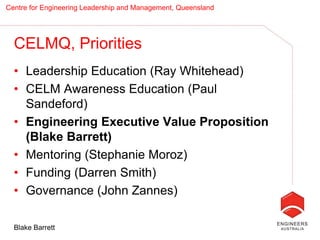 Centre for Engineering Leadership and Management, Queensland




  CELMQ, Priorities
  • Leadership Education (Ray Whitehead)
  • CELM Awareness Education (Paul
    Sandeford)
  • Engineering Executive Value Proposition
    (Blake Barrett)
  • Mentoring (Stephanie Moroz)
  • Funding (Darren Smith)
  • Governance (John Zannes)

  Blake Barrett
 