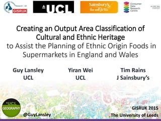 Creating an Output Area Classification of
Cultural and Ethnic Heritage
to Assist the Planning of Ethnic Origin Foods in
Supermarkets in England and Wales
Guy Lansley
UCL
Yiran Wei
UCL
Tim Rains
J Sainsbury’s
GISRUK 2015
The University of Leeds@GuyLansley
 