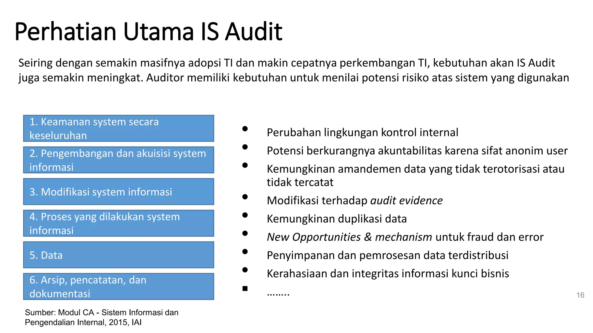 Perhatian Utama IS AuditRISIKO TI
• Perubahan lingkungan kontrol internal
• Potensi berkurangnya akuntabilitas karena sifat anonim user
• Kemungkinan amandemen data yang tidak terotorisasi atau
tidak tercatat
• Modifikasi terhadap audit evidence
• Kemungkinan duplikasi data
• New Opportunities & mechanism untuk fraud dan error
• Penyimpanan dan pemrosesan data terdistribusi
• Kerahasiaan dan integritas informasi kunci bisnis
▪ …….. 16
Seiring dengan semakin masifnya adopsi TI dan makin cepatnya perkembangan TI, kebutuhan akan IS Audit
juga semakin meningkat. Auditor memiliki kebutuhan untuk menilai potensi risiko atas sistem yang digunakan
1. Keamanan system secara
keseluruhan
2. Pengembangan dan akuisisi system
informasi
3. Modifikasi system informasi
4. Proses yang dilakukan system
informasi
5. Data
6. Arsip, pencatatan, dan
dokumentasi
Sumber: Modul CA - Sistem Informasi dan
Pengendalian Internal, 2015, IAI
 