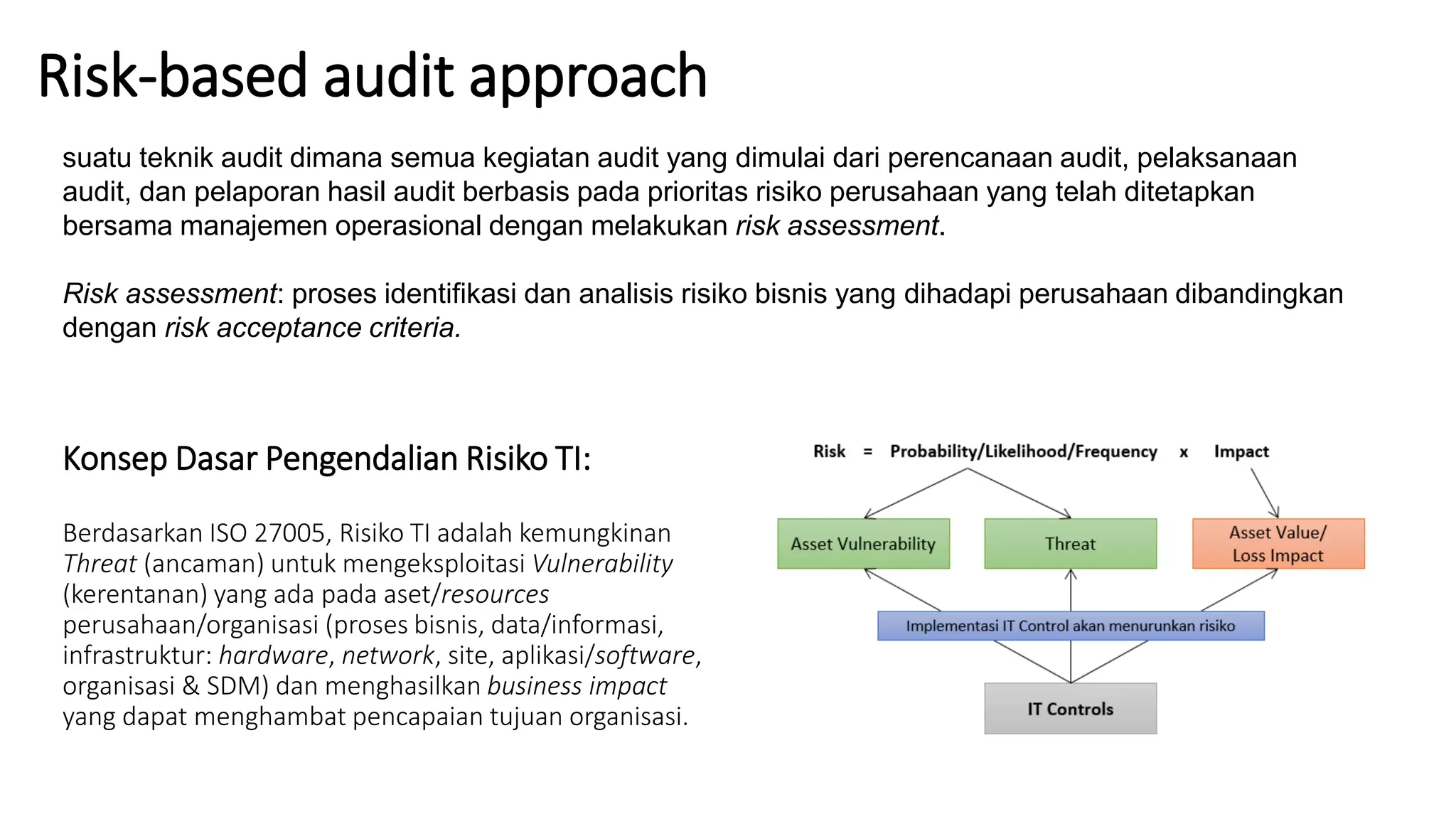 Konsep Dasar Pengendalian Risiko TI:
Berdasarkan ISO 27005, Risiko TI adalah kemungkinan
Threat (ancaman) untuk mengeksploitasi Vulnerability
(kerentanan) yang ada pada aset/resources
perusahaan/organisasi (proses bisnis, data/informasi,
infrastruktur: hardware, network, site, aplikasi/software,
organisasi & SDM) dan menghasilkan business impact
yang dapat menghambat pencapaian tujuan organisasi.
Risk-based audit approach
suatu teknik audit dimana semua kegiatan audit yang dimulai dari perencanaan audit, pelaksanaan
audit, dan pelaporan hasil audit berbasis pada prioritas risiko perusahaan yang telah ditetapkan
bersama manajemen operasional dengan melakukan risk assessment.
Risk assessment: proses identifikasi dan analisis risiko bisnis yang dihadapi perusahaan dibandingkan
dengan risk acceptance criteria.
 