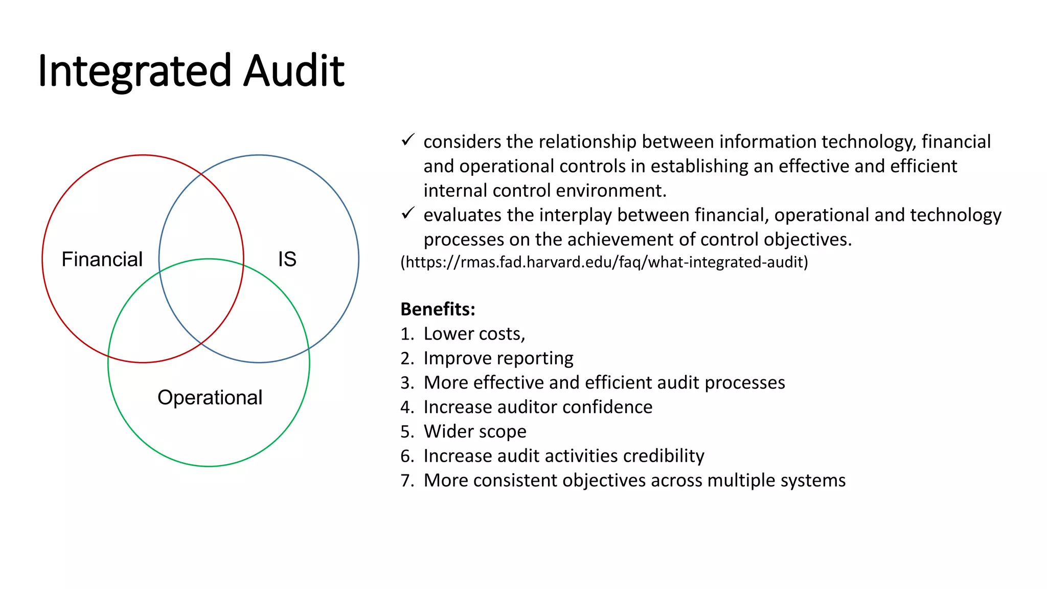 Integrated Audit
 considers the relationship between information technology, financial
and operational controls in establishing an effective and efficient
internal control environment.
 evaluates the interplay between financial, operational and technology
processes on the achievement of control objectives.
(https://rmas.fad.harvard.edu/faq/what-integrated-audit)
Benefits:
1. Lower costs,
2. Improve reporting
3. More effective and efficient audit processes
4. Increase auditor confidence
5. Wider scope
6. Increase audit activities credibility
7. More consistent objectives across multiple systems
Financial IS
Operational
 