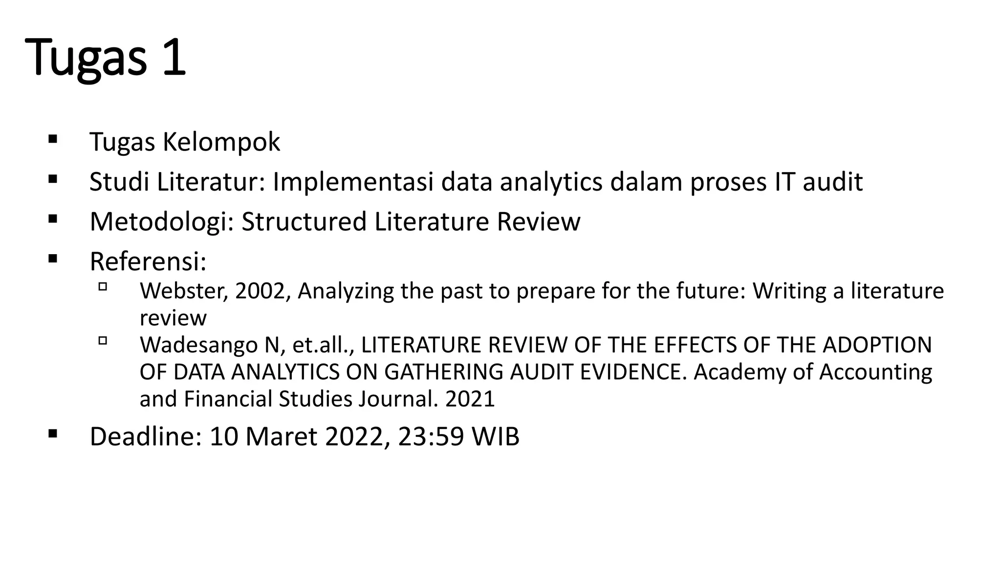 Tugas 1
▪ Tugas Kelompok
▪ Studi Literatur: Implementasi data analytics dalam proses IT audit
▪ Metodologi: Structured Literature Review
▪ Referensi:
▫ Webster, 2002, Analyzing the past to prepare for the future: Writing a literature
review
▫ Wadesango N, et.all., LITERATURE REVIEW OF THE EFFECTS OF THE ADOPTION
OF DATA ANALYTICS ON GATHERING AUDIT EVIDENCE. Academy of Accounting
and Financial Studies Journal. 2021
▪ Deadline: 10 Maret 2022, 23:59 WIB
 