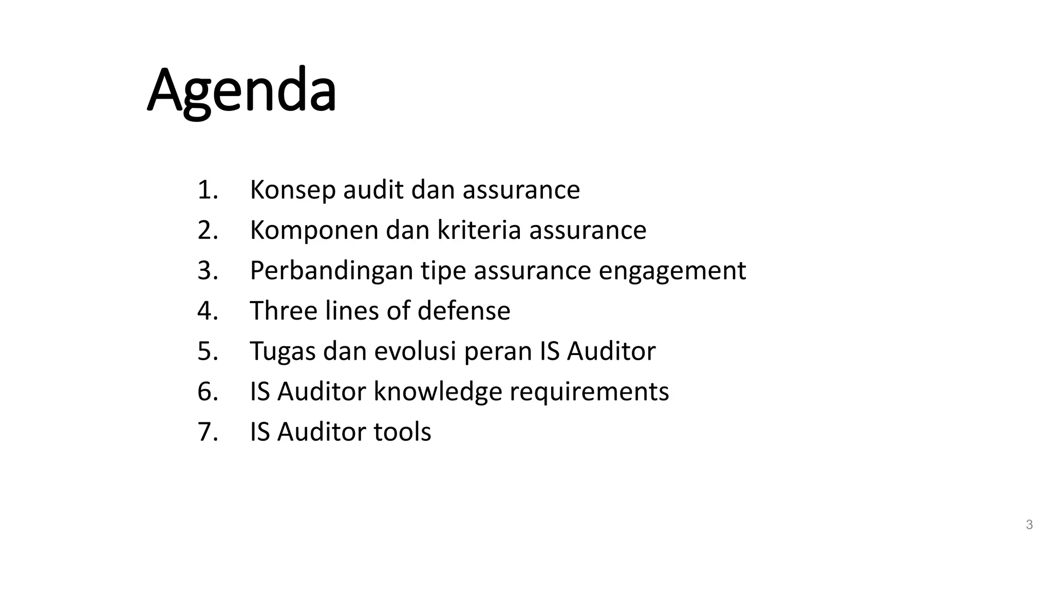 Agenda
1. Konsep audit dan assurance
2. Komponen dan kriteria assurance
3. Perbandingan tipe assurance engagement
4. Three lines of defense
5. Tugas dan evolusi peran IS Auditor
6. IS Auditor knowledge requirements
7. IS Auditor tools
3
 
