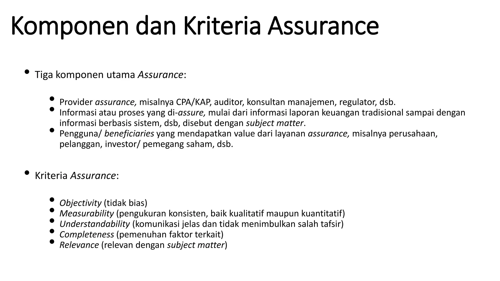 Komponen dan Kriteria Assurance
• Tiga komponen utama Assurance:
• Provider assurance, misalnya CPA/KAP, auditor, konsultan manajemen, regulator, dsb.
• Informasi atau proses yang di-assure, mulai dari informasi laporan keuangan tradisional sampai dengan
informasi berbasis sistem, dsb, disebut dengan subject matter.
• Pengguna/ beneficiaries yang mendapatkan value dari layanan assurance, misalnya perusahaan,
pelanggan, investor/ pemegang saham, dsb.
• Kriteria Assurance:
• Objectivity (tidak bias)
• Measurability (pengukuran konsisten, baik kualitatif maupun kuantitatif)
• Understandability (komunikasi jelas dan tidak menimbulkan salah tafsir)
• Completeness (pemenuhan faktor terkait)
• Relevance (relevan dengan subject matter)
 