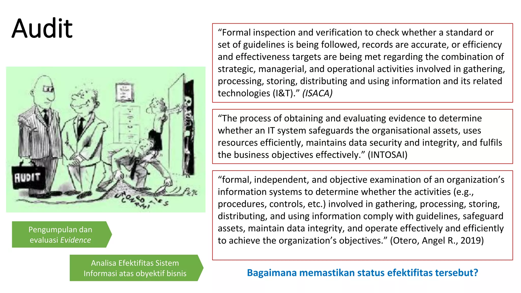 Audit
“The process of obtaining and evaluating evidence to determine
whether an IT system safeguards the organisational assets, uses
resources efficiently, maintains data security and integrity, and fulfils
the business objectives effectively.” (INTOSAI)
“formal, independent, and objective examination of an organization’s
information systems to determine whether the activities (e.g.,
procedures, controls, etc.) involved in gathering, processing, storing,
distributing, and using information comply with guidelines, safeguard
assets, maintain data integrity, and operate effectively and efficiently
to achieve the organization’s objectives.” (Otero, Angel R., 2019)
Bagaimana memastikan status efektifitas tersebut?
Pengumpulan dan
evaluasi Evidence
Analisa Efektifitas Sistem
Informasi atas obyektif bisnis
“Formal inspection and verification to check whether a standard or
set of guidelines is being followed, records are accurate, or efficiency
and effectiveness targets are being met regarding the combination of
strategic, managerial, and operational activities involved in gathering,
processing, storing, distributing and using information and its related
technologies (I&T).” (ISACA)
 
