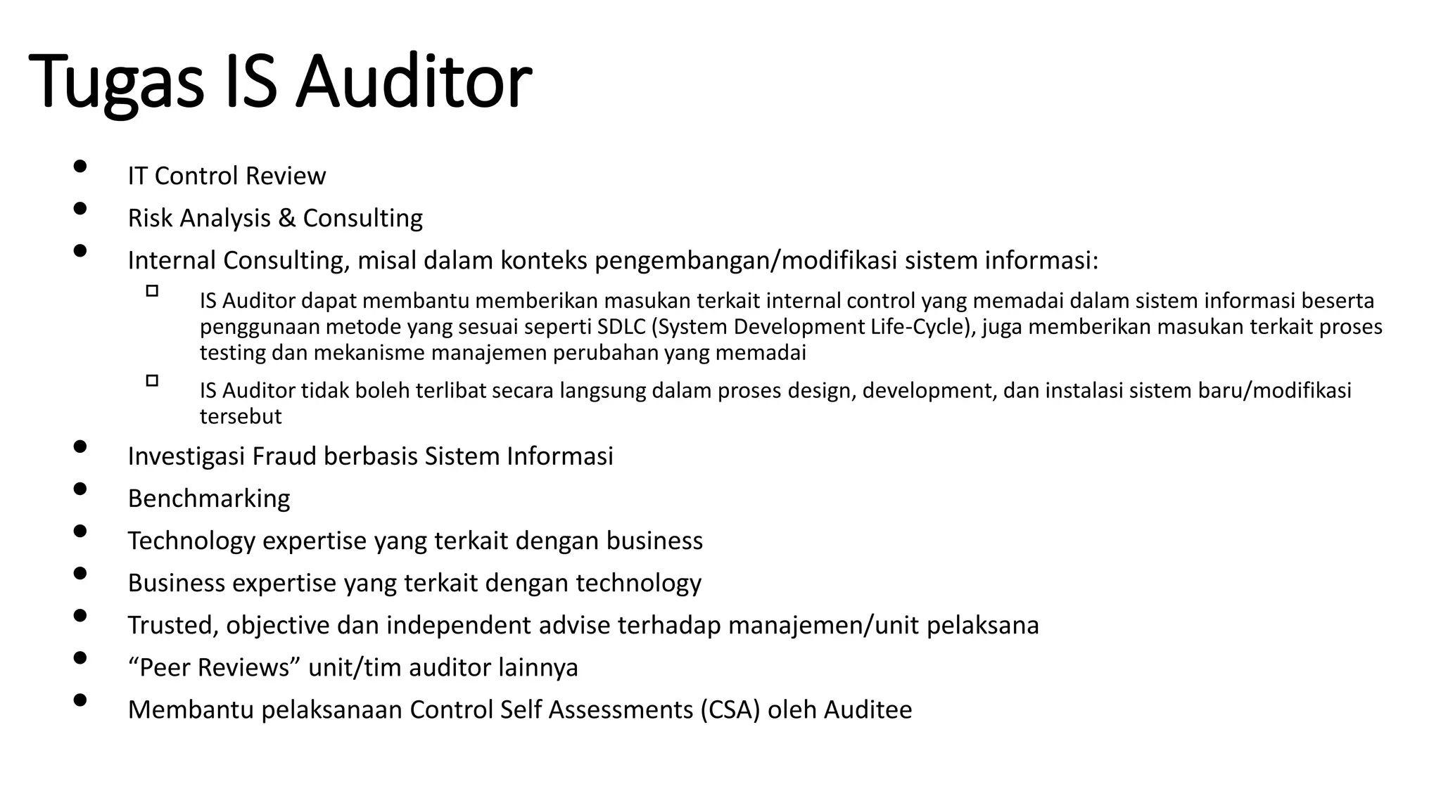 Tugas IS Auditor
• IT Control Review
• Risk Analysis & Consulting
• Internal Consulting, misal dalam konteks pengembangan/modifikasi sistem informasi:
▫ IS Auditor dapat membantu memberikan masukan terkait internal control yang memadai dalam sistem informasi beserta
penggunaan metode yang sesuai seperti SDLC (System Development Life-Cycle), juga memberikan masukan terkait proses
testing dan mekanisme manajemen perubahan yang memadai
▫ IS Auditor tidak boleh terlibat secara langsung dalam proses design, development, dan instalasi sistem baru/modifikasi
tersebut
• Investigasi Fraud berbasis Sistem Informasi
• Benchmarking
• Technology expertise yang terkait dengan business
• Business expertise yang terkait dengan technology
• Trusted, objective dan independent advise terhadap manajemen/unit pelaksana
• “Peer Reviews” unit/tim auditor lainnya
• Membantu pelaksanaan Control Self Assessments (CSA) oleh Auditee
 