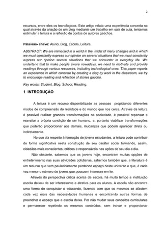 2
recursos, entre eles os tecnológicos. Este artigo relata uma experiência concreta na
qual através da criação de um blog mediante um trabalho em sala de aula, tentamos
estimular a leitura e a reflexão de contos de autores gaúchos.
Palavras- chave: Aluno, Blog, Escola, Leitura.
ABSTRACT: We are immersed in a world in the midst of many changes and in which
we must constantly express our opinion on several situations that we must constantly
express our opinion several situations that we encounter in everyday life. We
undertand that to make people aware nowadays, we need to motivate and provide
readings through various resources, including technological ones. This paper reports
an experience in which concrete by creating a blog by work in the classroom, we try
to encourage reading and reflection of stories gaucho.
Key words: Student, Blog, School, Reading.
1 INTRODUÇÃO
A leitura é um recurso disponibilizado as pessoas propiciando diferentes
modos de compreensão da realidade e do mundo que nos cerca. Através da leitura
é possível realizar grandes transformações na sociedade, é possível repensar e
reavaliar a própria condição de ser humano, e, portanto viabilizar transformações
que poderão proporcionar aos demais, mudanças que podem aparecer direta ou
indiretamente.
No que diz respeito à formação de jovens estudantes, a leitura pode contribuir
de forma significativa nesta construção de seu caráter social formando, assim,
cidadãos mais conscientes, críticos e responsáveis nas ações de seu dia a dia.
Não obstante, sabemos que os jovens hoje, encontram muitas opções de
entretenimento nas suas atividades cotidianas, sabemos também que, a literatura é
um recurso que vem paulatinamente perdendo espaço neste universo e que, é cada
vez menor o número de jovens que possuem interesse em ler.
Através da perspectiva crítica acerca da escola, há muito tempo a instituição
escola deixou de ser interessante e atrativa para os alunos. A escola não encontra
uma forma de conquistar o educando, fazendo com que os mesmos se afastem
cada vez mais das necessidades humanas e encontrando outras formas de
preencher o espaço que a escola deixa. Por não mudar seus conceitos curriculares
e permanecer repetindo os mesmos conteúdos, sem inovar e proporcionar
 