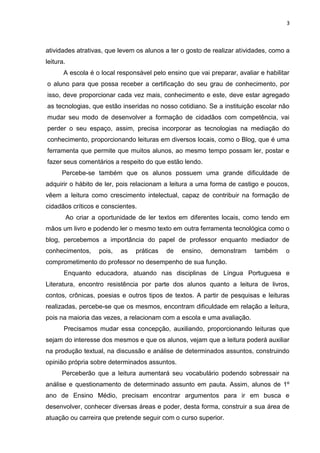 3
atividades atrativas, que levem os alunos a ter o gosto de realizar atividades, como a
leitura.
A escola é o local responsável pelo ensino que vai preparar, avaliar e habilitar
o aluno para que possa receber a certificação do seu grau de conhecimento, por
isso, deve proporcionar cada vez mais, conhecimento e este, deve estar agregado
as tecnologias, que estão inseridas no nosso cotidiano. Se a instituição escolar não
mudar seu modo de desenvolver a formação de cidadãos com competência, vai
perder o seu espaço, assim, precisa incorporar as tecnologias na mediação do
conhecimento, proporcionando leituras em diversos locais, como o Blog, que é uma
ferramenta que permite que muitos alunos, ao mesmo tempo possam ler, postar e
fazer seus comentários a respeito do que estão lendo.
Percebe-se também que os alunos possuem uma grande dificuldade de
adquirir o hábito de ler, pois relacionam a leitura a uma forma de castigo e poucos,
vêem a leitura como crescimento intelectual, capaz de contribuir na formação de
cidadãos críticos e conscientes.
Ao criar a oportunidade de ler textos em diferentes locais, como tendo em
mãos um livro e podendo ler o mesmo texto em outra ferramenta tecnológica como o
blog, percebemos a importância do papel de professor enquanto mediador de
conhecimentos, pois, as práticas de ensino, demonstram também o
comprometimento do professor no desempenho de sua função.
Enquanto educadora, atuando nas disciplinas de Língua Portuguesa e
Literatura, encontro resistência por parte dos alunos quanto a leitura de livros,
contos, crônicas, poesias e outros tipos de textos. A partir de pesquisas e leituras
realizadas, percebe-se que os mesmos, encontram dificuldade em relação a leitura,
pois na maioria das vezes, a relacionam com a escola e uma avaliação.
Precisamos mudar essa concepção, auxiliando, proporcionando leituras que
sejam do interesse dos mesmos e que os alunos, vejam que a leitura poderá auxiliar
na produção textual, na discussão e análise de determinados assuntos, construindo
opinião própria sobre determinados assuntos.
Perceberão que a leitura aumentará seu vocabulário podendo sobressair na
análise e questionamento de determinado assunto em pauta. Assim, alunos de 1º
ano de Ensino Médio, precisam encontrar argumentos para ir em busca e
desenvolver, conhecer diversas áreas e poder, desta forma, construir a sua área de
atuação ou carreira que pretende seguir com o curso superior.
 