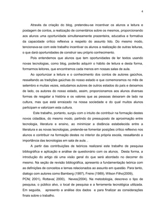 4
Através da criação do blog, pretendeu-se incentivar os alunos a leitura e
postagem de contos, a realização de comentários sobre os mesmos, proporcionando
aos alunos uma oportunidade simultaneamente prazenteira, educativa e formativa
da capacidade crítico reflexiva a respeito do assunto lido. Do mesmo modo,
tencionava-se com este trabalho incentivar os alunos a realização de outras leituras,
o que dará oportunidades de construir seu próprio conhecimento.
Pois entendemos que alunos que tem oportunidades de ler textos usando
novas tecnologias, como blog, poderão adquirir o hábito de leitura e desta forma,
formarmos leitores, que encontramos cada menos em nossas salas de aula.
Ao oportunizar a leitura e o conhecimento dos contos de autores gaúchos,
ressaltando as tradições gaúchas do nosso estado e que comemoramos no mês de
setembro e muitas vezes, estudamos autores de outros estados do país e deixamos
de lado, os autores do nosso estado, assim, proporcionamos aos alunos diversas
formas de resgatar a história e os valores que as pessoas deixaram de lado na
cultura, mas que está enraizado na nossa sociedade e do qual muitos alunos
participam e valorizam esta cultura.
Este trabalho, portanto, surgiu com o intuito de contribuir na formação destes
novos cidadãos, do mesmo modo, partindo do pressuposto de aproximação entre
tecnologia, literatura e ensino, ao minimizar a distância estabelecida entre a
literatura e as novas tecnologias, pretende-se fomentar posições crítico reflexivo nos
alunos e contribuir na formação destes no interior da própria escola, ressaltando a
importância das tecnologias em sala de aula. .
A partir das contribuições de teóricos realizarei este trabalho de pesquisa
bibliográfica e aplicação e análise de questionário com os alunos. Desta forma, a
introdução do artigo dá uma visão geral do que será abordado no decorrer do
mesmo. Na seção de revisão bibliográfica, apresento a fundamentação teórica com
as definições de conceitos e temas relacionados ao assunto em questão. Para tanto,
dialogo com autores como Bamberg (1987), Freire (1989), Wilson Filho(2009),
PCN( 2001), Rottava( 2000), Neves(2004). Na metodologia, descrevo o tipo de
pesquisa, o público alvo, o local de pesquisa e a ferramenta tecnológica utilizada.
Em seguida, apresento a análise dos dados e para finalizar as considerações
finais sobre o trabalho.
 